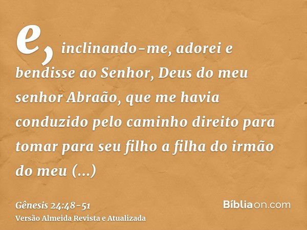 e, inclinando-me, adorei e bendisse ao Senhor, Deus do meu senhor Abraão, que me havia conduzido pelo caminho direito para tomar para seu filho a filha do irmão