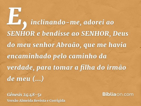 E, inclinando-me, adorei ao SENHOR e bendisse ao SENHOR, Deus do meu senhor Abraão, que me havia encaminhado pelo caminho da verdade, para tomar a filha do irmã