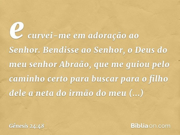 e curvei-me em adoração ao Senhor. Bendisse ao ­Senhor, o Deus do meu senhor Abraão, que me guiou pelo caminho certo para buscar para o filho dele a neta do irm