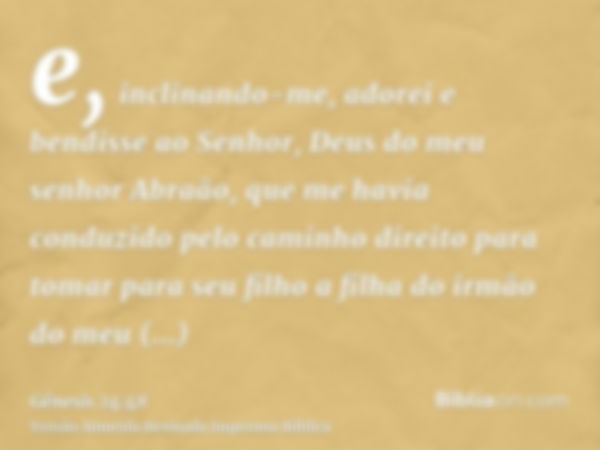 e, inclinando-me, adorei e bendisse ao Senhor, Deus do meu senhor Abraão, que me havia conduzido pelo caminho direito para tomar para seu filho a filha do irmão