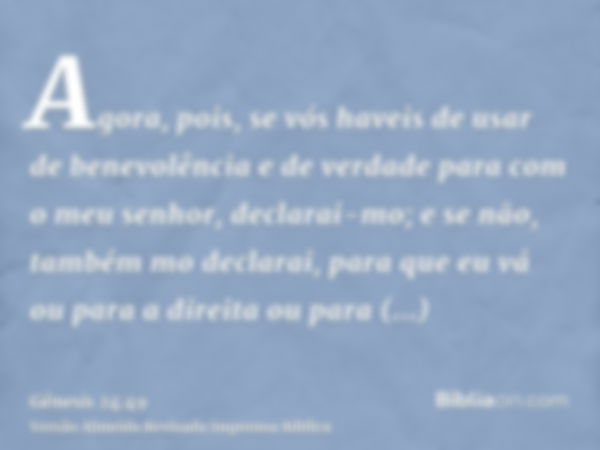 Agora, pois, se vós haveis de usar de benevolência e de verdade para com o meu senhor, declarai-mo; e se não, também mo declarai, para que eu vá ou para a direi