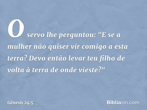 O servo lhe perguntou: "E se a mulher não quiser vir comigo a esta terra? Devo então levar teu filho de volta à terra de onde vieste?" -- Gênesis 24:5