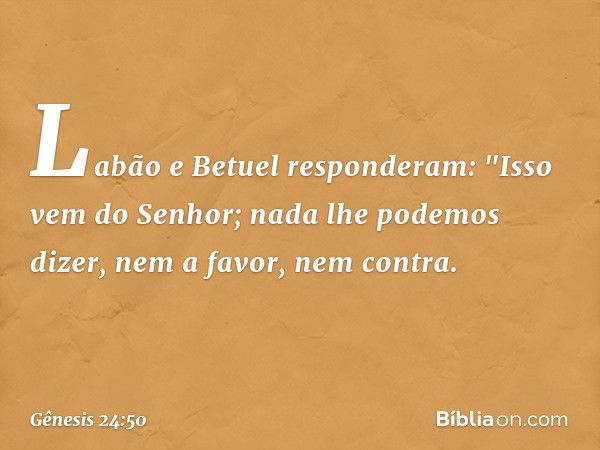 Labão e Betuel responderam: "Isso vem do Senhor; nada lhe po­demos dizer, nem a favor, nem contra. -- Gênesis 24:50