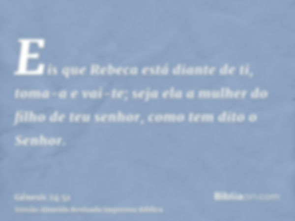 Eis que Rebeca está diante de ti, toma-a e vai-te; seja ela a mulher do filho de teu senhor, como tem dito o Senhor.