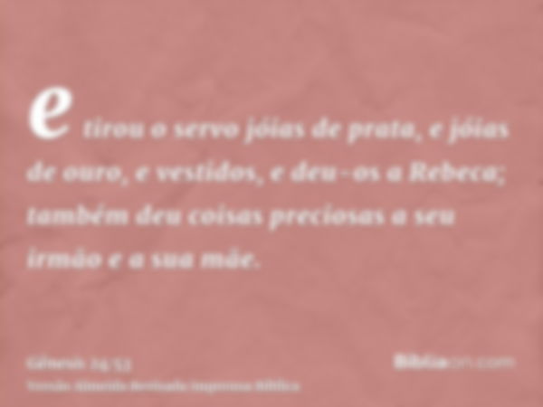 e tirou o servo jóias de prata, e jóias de ouro, e vestidos, e deu-os a Rebeca; também deu coisas preciosas a seu irmão e a sua mãe.