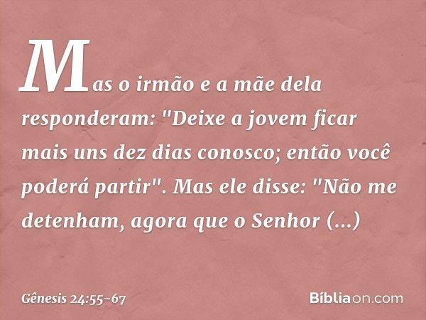 Mas o irmão e a mãe dela responderam: "Deixe a jovem ficar mais uns dez dias conosco; então você poderá partir". Mas ele disse: "Não me detenham, agora que o Se