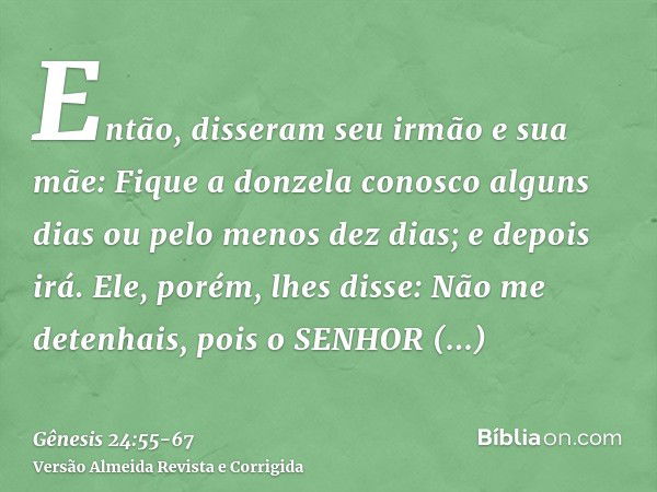 Então, disseram seu irmão e sua mãe: Fique a donzela conosco alguns dias ou pelo menos dez dias; e depois irá.Ele, porém, lhes disse: Não me detenhais, pois o S