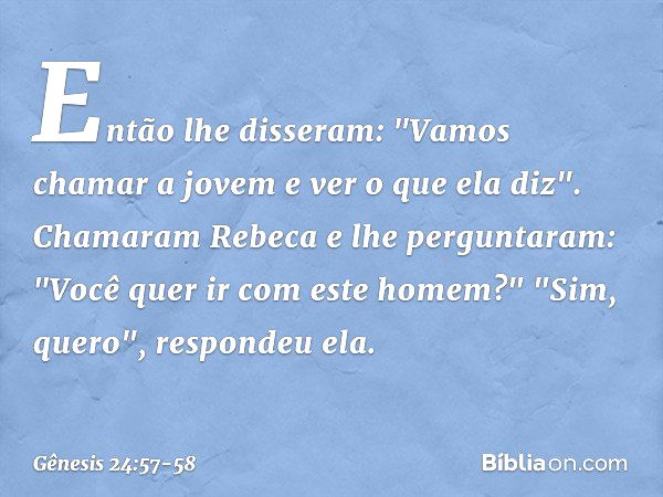 Então lhe disseram: "Vamos chamar a jovem e ver o que ela diz". Chamaram Rebeca e lhe perguntaram: "Você quer ir com este homem?"
"Sim, quero", respondeu ela. -