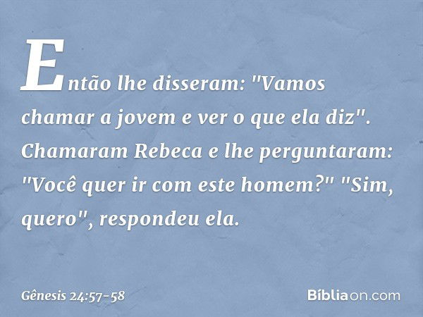 Então lhe disseram: "Vamos chamar a jovem e ver o que ela diz". Chamaram Rebeca e lhe perguntaram: "Você quer ir com este homem?"
"Sim, quero", respondeu ela. -