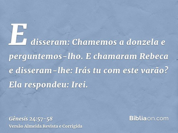 E disseram: Chamemos a donzela e perguntemos-lho.E chamaram Rebeca e disseram-lhe: Irás tu com este varão? Ela respondeu: Irei.