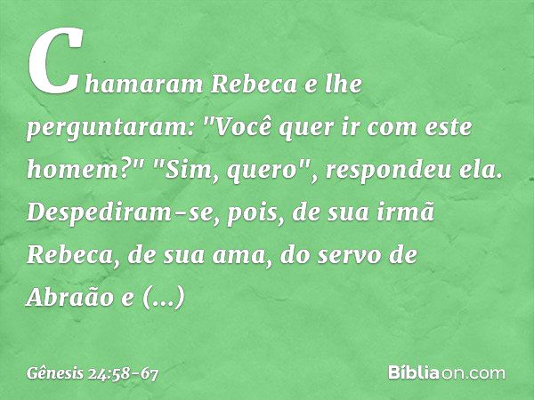 Chamaram Rebeca e lhe perguntaram: "Você quer ir com este homem?"
"Sim, quero", respondeu ela. Despediram-se, pois, de sua irmã Rebeca, de sua ama, do servo de 