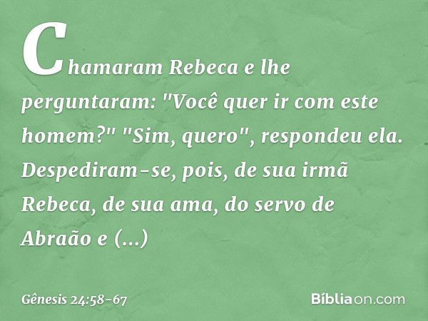 Chamaram Rebeca e lhe perguntaram: "Você quer ir com este homem?"
"Sim, quero", respondeu ela. Despediram-se, pois, de sua irmã Rebeca, de sua ama, do servo de 