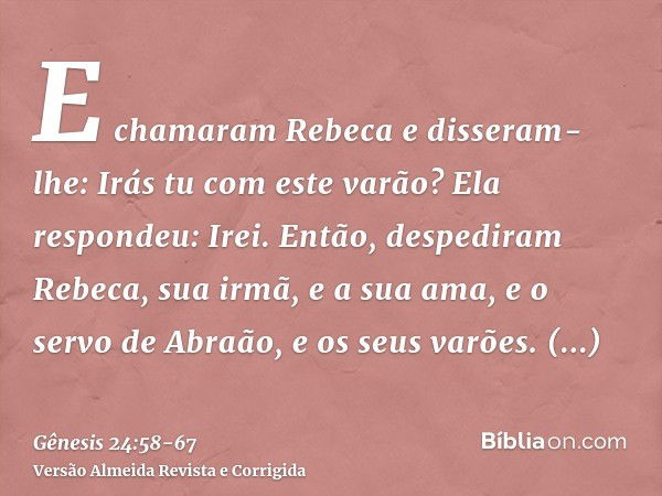 E chamaram Rebeca e disseram-lhe: Irás tu com este varão? Ela respondeu: Irei.Então, despediram Rebeca, sua irmã, e a sua ama, e o servo de Abraão, e os seus va