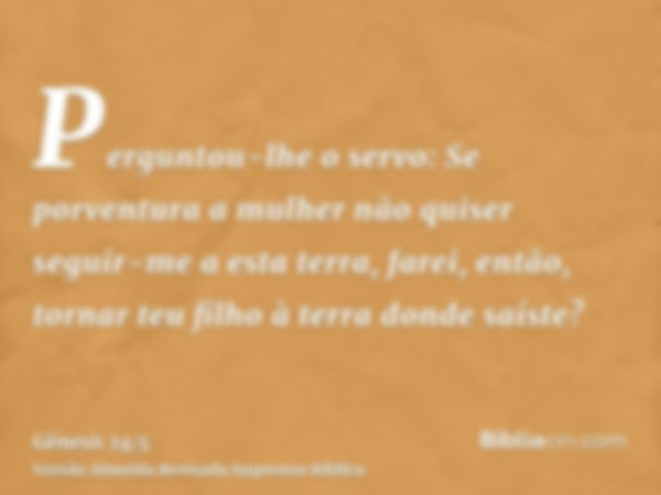 Perguntou-lhe o servo: Se porventura a mulher não quiser seguir-me a esta terra, farei, então, tornar teu filho à terra donde saíste?