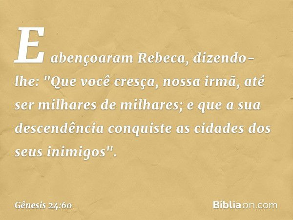 E abençoaram Rebeca, dizendo-lhe:
"Que você cresça, nossa irmã,
até ser milhares de milhares;
e que a sua descendência conquiste
as cidades dos seus inimigos". 