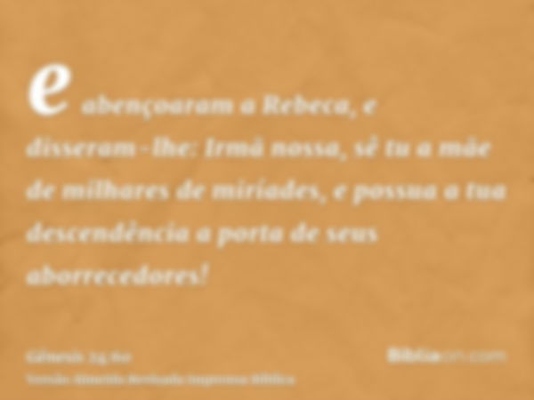 e abençoaram a Rebeca, e disseram-lhe: Irmã nossa, sê tu a mãe de milhares de miríades, e possua a tua descendência a porta de seus aborrecedores!