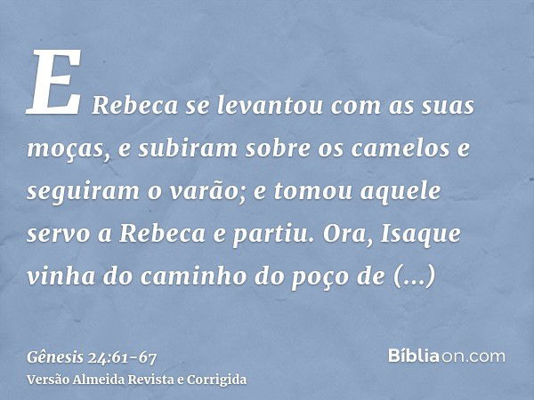 E Rebeca se levantou com as suas moças, e subiram sobre os camelos e seguiram o varão; e tomou aquele servo a Rebeca e partiu.Ora, Isaque vinha do caminho do po