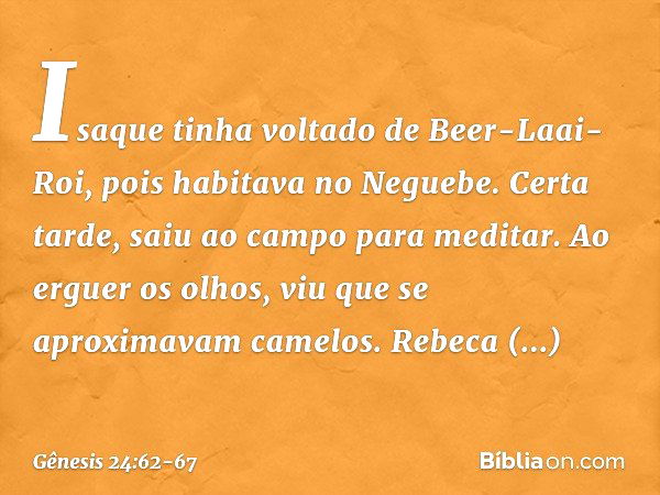 Isaque tinha voltado de Beer-Laai-Roi, pois habitava no Neguebe. Certa tarde, saiu ao campo para meditar. Ao erguer os olhos, viu que se aproximavam camelos. Re