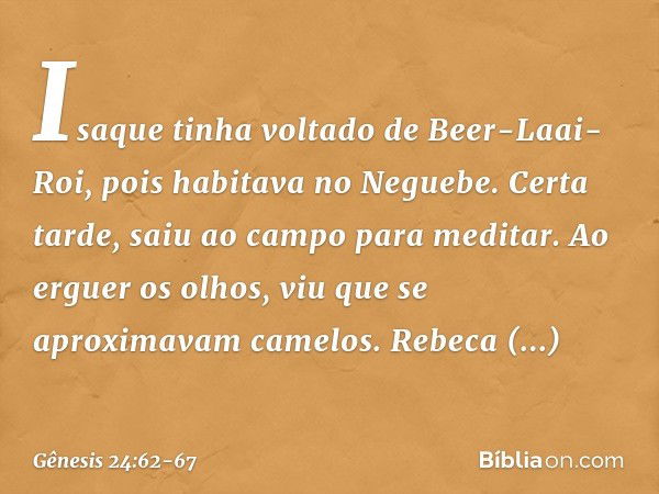 Isaque tinha voltado de Beer-Laai-Roi, pois habitava no Neguebe. Certa tarde, saiu ao campo para meditar. Ao erguer os olhos, viu que se aproximavam camelos. Re