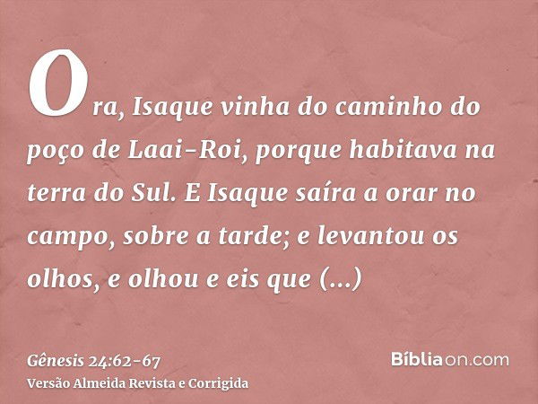 Ora, Isaque vinha do caminho do poço de Laai-Roi, porque habitava na terra do Sul.E Isaque saíra a orar no campo, sobre a tarde; e levantou os olhos, e olhou e 