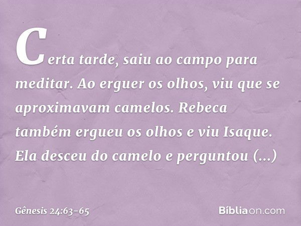 Certa tarde, saiu ao campo para meditar. Ao erguer os olhos, viu que se aproximavam camelos. Rebeca também ergueu os olhos e viu Isaque. Ela desceu do camelo e 