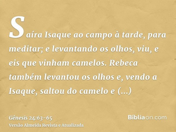 Saíra Isaque ao campo à tarde, para meditar; e levantando os olhos, viu, e eis que vinham camelos.Rebeca também levantou os olhos e, vendo a Isaque, saltou do c