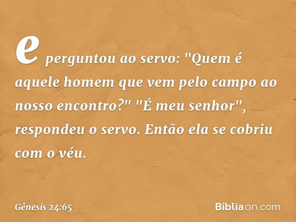 e perguntou ao servo: "Quem é aquele homem que vem pelo campo ao nosso encon­tro?"
"É meu senhor", respondeu o servo. Então ela se cobriu com o véu. -- Gênesis 