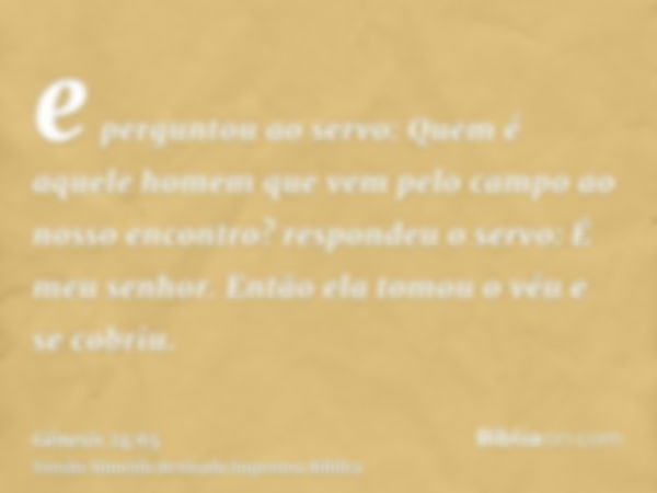 e perguntou ao servo: Quem é aquele homem que vem pelo campo ao nosso encontro? respondeu o servo: É meu senhor. Então ela tomou o véu e se cobriu.