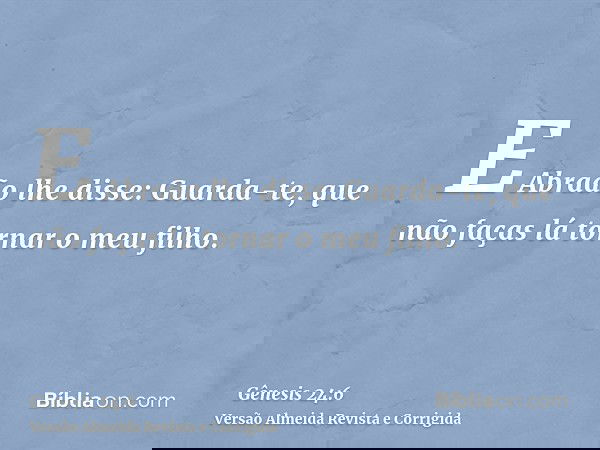 E Abraão lhe disse: Guarda-te, que não faças lá tornar o meu filho.