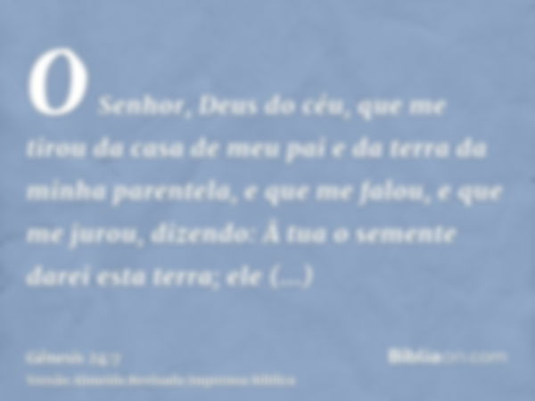 O Senhor, Deus do céu, que me tirou da casa de meu pai e da terra da minha parentela, e que me falou, e que me jurou, dizendo: Â tua o semente darei esta terra;