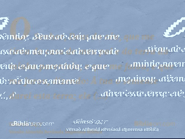 O Senhor, Deus do céu, que me tirou da casa de meu pai e da terra da minha parentela, e que me falou, e que me jurou, dizendo: Â tua o semente darei esta terra;