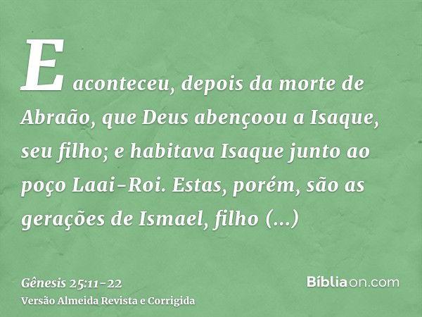 E aconteceu, depois da morte de Abraão, que Deus abençoou a Isaque, seu filho; e habitava Isaque junto ao poço Laai-Roi.Estas, porém, são as gerações de Ismael,