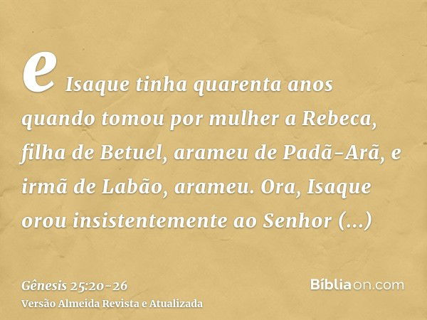 e Isaque tinha quarenta anos quando tomou por mulher a Rebeca, filha de Betuel, arameu de Padã-Arã, e irmã de Labão, arameu.Ora, Isaque orou insistentemente ao 