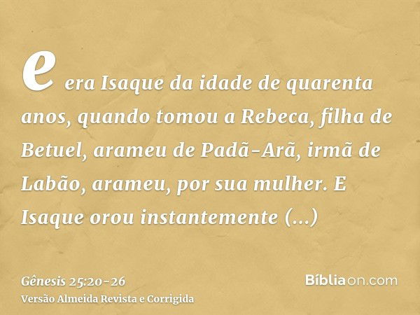 e era Isaque da idade de quarenta anos, quando tomou a Rebeca, filha de Betuel, arameu de Padã-Arã, irmã de Labão, arameu, por sua mulher.E Isaque orou instante