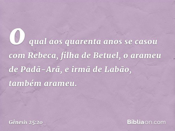 o qual aos quaren­ta anos se casou com Rebeca, filha de Betuel, o arameu de Padã-Arã, e irmã de Labão, também arameu. -- Gênesis 25:20