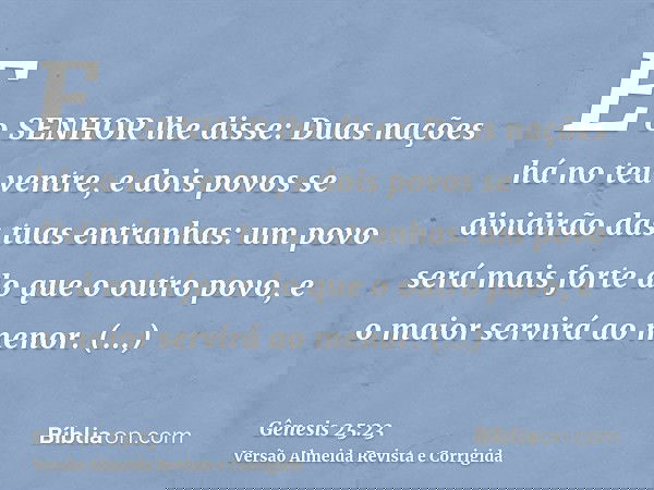E o SENHOR lhe disse: Duas nações há no teu ventre, e dois povos se dividirão das tuas entranhas: um povo será mais forte do que o outro povo, e o maior servirá