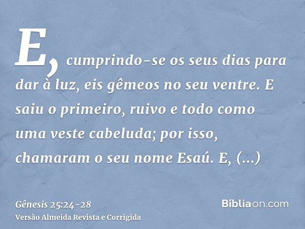 E, cumprindo-se os seus dias para dar à luz, eis gêmeos no seu ventre.E saiu o primeiro, ruivo e todo como uma veste cabeluda; por isso, chamaram o seu nome Esa