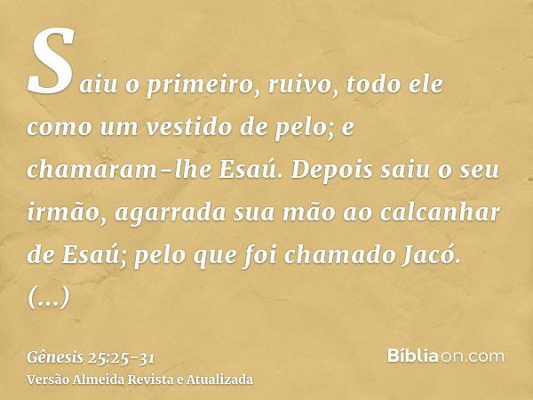 Saiu o primeiro, ruivo, todo ele como um vestido de pelo; e chamaram-lhe Esaú.Depois saiu o seu irmão, agarrada sua mão ao calcanhar de Esaú; pelo que foi chama