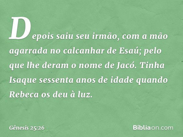 Depois saiu seu irmão, com a mão agarrada no calcanhar de Esaú; pelo que lhe deram o nome de Jacó. Tinha Isaque sessen­ta anos de idade quando Rebeca os deu à l