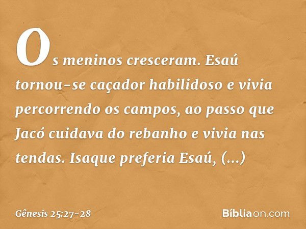 Os meninos cresceram. Esaú tornou-se caçador habilidoso e vivia percorrendo os cam­pos, ao passo que Jacó cuidava do rebanho e vivia nas tendas. Isaque preferia