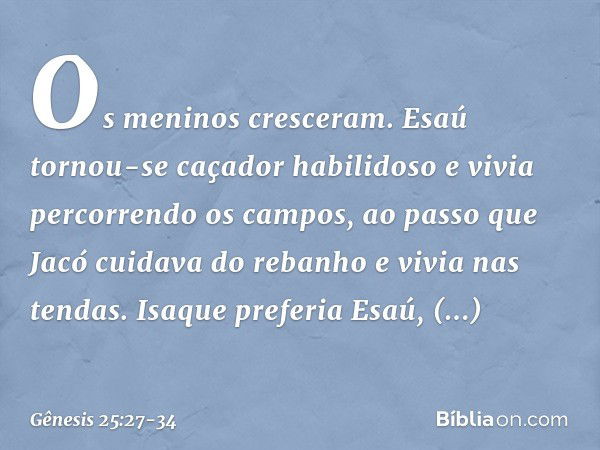 Os meninos cresceram. Esaú tornou-se caçador habilidoso e vivia percorrendo os cam­pos, ao passo que Jacó cuidava do rebanho e vivia nas tendas. Isaque preferia