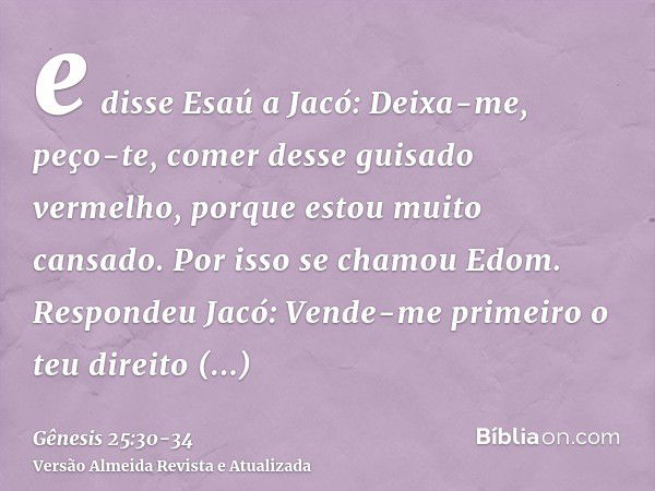 e disse Esaú a Jacó: Deixa-me, peço-te, comer desse guisado vermelho, porque estou muito cansado. Por isso se chamou Edom.Respondeu Jacó: Vende-me primeiro o te