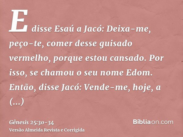 E disse Esaú a Jacó: Deixa-me, peço-te, comer desse guisado vermelho, porque estou cansado. Por isso, se chamou o seu nome Edom.Então, disse Jacó: Vende-me, hoj