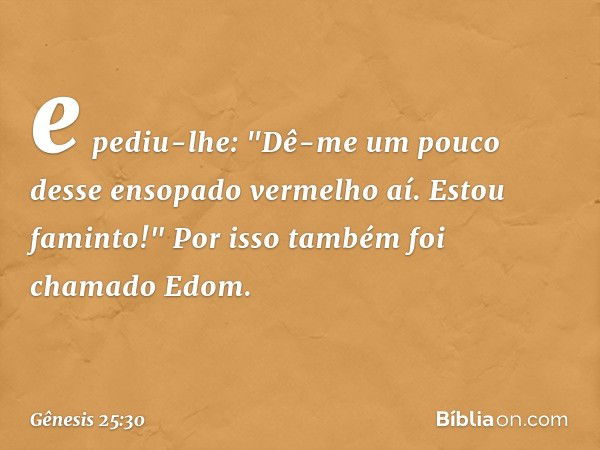 e pediu-lhe: "Dê-me um pouco desse ensopado vermelho aí. Estou faminto!" Por isso também foi chamado Edom. -- Gênesis 25:30