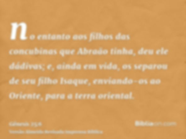 no entanto aos filhos das concubinas que Abraão tinha, deu ele dádivas; e, ainda em vida, os separou de seu filho Isaque, enviando-os ao Oriente, para a terra o