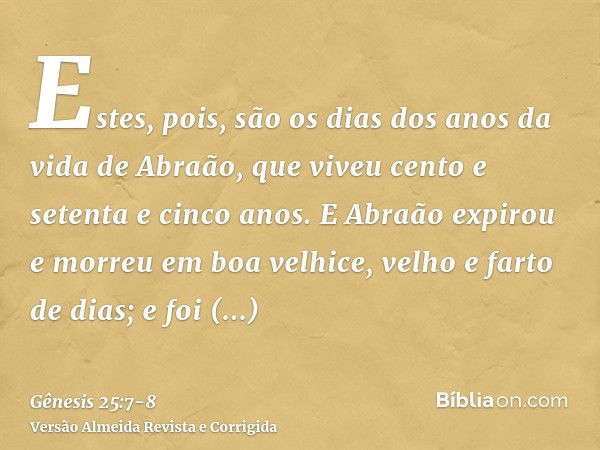 Estes, pois, são os dias dos anos da vida de Abraão, que viveu cento e setenta e cinco anos.E Abraão expirou e morreu em boa velhice, velho e farto de dias; e f