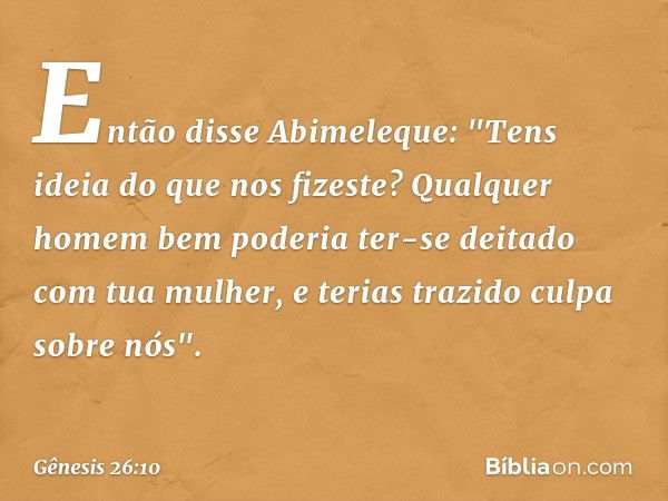 Então disse Abimeleque: "Tens ideia do que nos fizeste? Qualquer homem bem poderia ter-se deitado com tua mulher, e terias trazido culpa sobre nós". -- Gênesis 