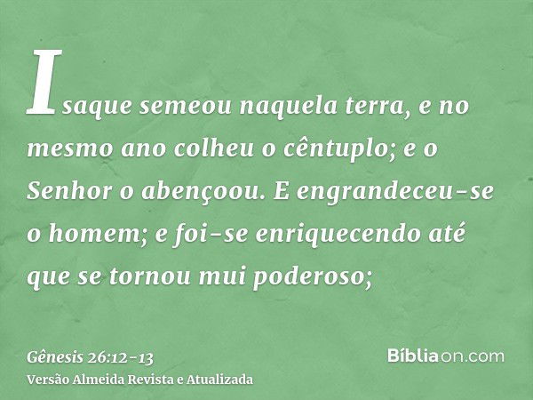 Isaque semeou naquela terra, e no mesmo ano colheu o cêntuplo; e o Senhor o abençoou.E engrandeceu-se o homem; e foi-se enriquecendo até que se tornou mui poder