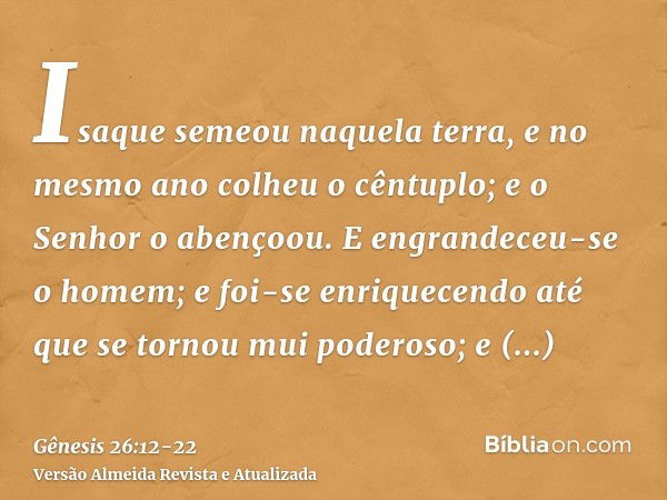 Isaque semeou naquela terra, e no mesmo ano colheu o cêntuplo; e o Senhor o abençoou.E engrandeceu-se o homem; e foi-se enriquecendo até que se tornou mui poder