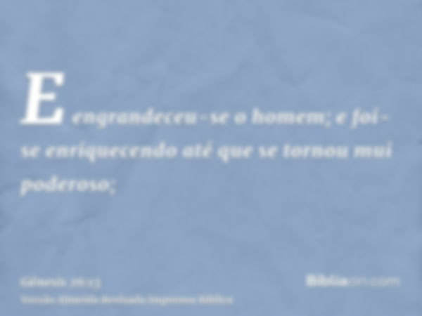 E engrandeceu-se o homem; e foi-se enriquecendo até que se tornou mui poderoso;